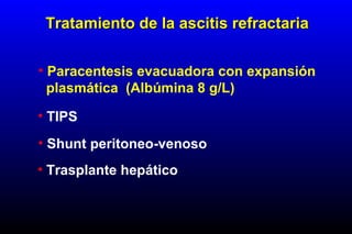 • Paracentesis evacuadora con expansión
plasmática (Albúmina 8 g/L)
• TIPS
• Shunt peritoneo-venoso
• Trasplante hepático
Tratamiento de la ascitis refractariaTratamiento de la ascitis refractaria
 