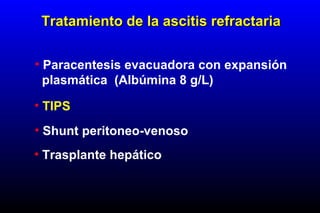 • Paracentesis evacuadora con expansión
plasmática (Albúmina 8 g/L)
• TIPS
• Shunt peritoneo-venoso
• Trasplante hepático
Tratamiento de la ascitis refractariaTratamiento de la ascitis refractaria
 