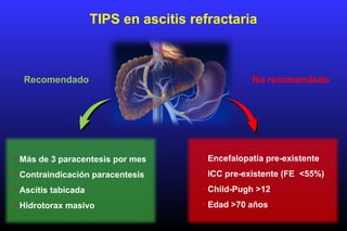 TIPS en ascitis refractaria
• Más de 3 paracentesis por mes
• Contraindicación paracentesis
• Ascitis tabicada
• Hidrotorax masivo
• Encefalopatía pre-existente
• ICC pre-existente (FE <55%)
• Child-Pugh >12
• Edad >70 años
Recomendado No recomendado
 