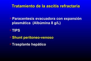 • Paracentesis evacuadora con expansión
plasmática (Albúmina 8 g/L)
• TIPS
• Shunt peritoneo-venoso
• Trasplante hepático
Tratamiento de la ascitis refractariaTratamiento de la ascitis refractaria
 
