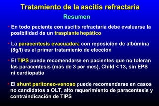 • En todo paciente con ascitis refractaria debe evaluarse la
posibilidad de un trasplante hepático
Tratamiento de la ascitis refractariaTratamiento de la ascitis refractaria
ResumenResumen
• La paracentesis evacuadora con reposición de albúmina
(8g/l) es el primer tratamiento de elección
• El TIPS puede recomendarse en pacientes que no toleran
las paracentesis (más de 3 por mes), Child < 13, sin EPS
ni cardiopatía
• El shunt peritoneo-venoso puede recomendarse en casos
no candidatos a OLT, alto requerimiento de paracentesis y
contraindicación de TIPS
 