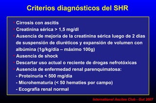 International Ascites Club - Gut 2007
• Cirrosis con ascitis
• Creatinina sérica > 1,5 mg/dl
• Ausencia de mejoría de la creatinina sérica luego de 2 días
de suspensión de diuréticos y expansión de volumen con
albúmina (1g/kg/día – máximo 100g)
• Ausencia de shock
• Descartar uso actual o reciente de drogas nefrotóxicas
• Ausencia de enfermedad renal parenquimatosa:
- Proteinuria < 500 mg/dia
- Microhematuria (< 50 hematíes por campo)
- Ecografía renal normal
Criterios diagnósticos del SHR
 
