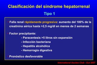 International Ascites Club - Gut 2007
• Falla renal rápidamente progresiva: aumento del 100% de la
creatinina sérica hasta >2,5 mg/dl en menos de 2 semanas
Clasificación del síndrome hepatorrenal
Tipo 1
• Factor precipitante:
- Paracentesis >5 litros sin expansión
- Infección bacteriana
- Hepatitis alcohólica
- Hemorragia digestiva
• Pronóstico desfavorable
 