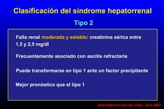 International Ascites Club - Gut 2007
• Falla renal moderada y estable: creatinina sérica entre
1,5 y 2,5 mg/dl
Tipo 2
• Frecuentemente asociado con ascitis refractaria
• Mejor pronóstico que el tipo 1
• Puede transformarse en tipo 1 ante un factor precipitante
Clasificación del síndrome hepatorrenal
 