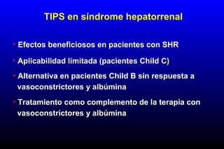 • Aplicabilidad limitada (pacientes Child C)
• Alternativa en pacientes Child B sin respuesta a
vasoconstrictores y albúmina
TIPS en síndrome hepatorrenal
• Efectos beneficiosos en pacientes con SHR
• Tratamiento como complemento de la terapia con
vasoconstrictores y albúmina
 