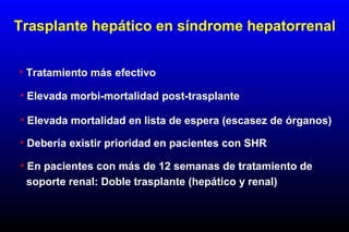 • Tratamiento más efectivo
• Elevada morbi-mortalidad post-trasplante
• Debería existir prioridad en pacientes con SHR
• Elevada mortalidad en lista de espera (escasez de órganos)
Trasplante hepático en síndrome hepatorrenal
• En pacientes con más de 12 semanas de tratamiento de
soporte renal: Doble trasplante (hepático y renal)
 