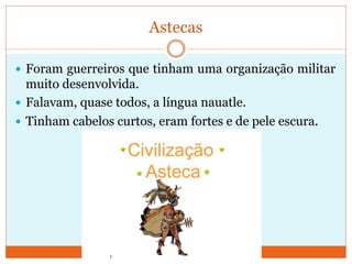 Astecas
 Foram guerreiros que tinham uma organização militar
muito desenvolvida.
 Falavam, quase todos, a língua nauatle.
 Tinham cabelos curtos, eram fortes e de pele escura.
 