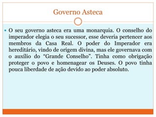 Governo Asteca
 O seu governo asteca era uma monarquia. O conselho do
imperador elegia o seu sucessor, esse deveria pertencer aos
membros da Casa Real. O poder do Imperador era
hereditário, vindo de origem divina, mas ele governava com
o auxílio do “Grande Conselho”. Tinha como obrigação
proteger o povo e homenagear os Deuses. O povo tinha
pouca liberdade de ação devido ao poder absoluto.
 