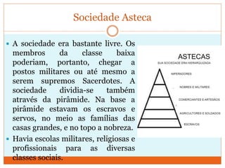 Sociedade Asteca
 A sociedade era bastante livre. Os
membros da classe baixa
poderiam, portanto, chegar a
postos militares ou até mesmo a
serem supremos Sacerdotes. A
sociedade dividia-se também
através da pirâmide. Na base a
pirâmide estavam os escravos e
servos, no meio as famílias das
casas grandes, e no topo a nobreza.
 Havia escolas militares, religiosas e
profissionais para as diversas
classes sociais.
 