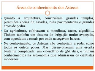 Áreas de conhecimento dos Astecas
 Quanto à arquitetura, construíram grandes templos,
pirâmides cheias de escadas, ruas pavimentadas e grandes
arcos de pedra.
 Na agricultura, cultivavam a mandioca, cacau, algodão,...
Tinham também um sistema de irrigação muito avançado,
com aquedutos e canais por onde navegavam barcos.
 No conhecimento, os Astecas não conheciam a roda, como
todos os outros povos. Mas, desenvolveram uma escrita
bastante complicada, um calendário de 365 dias, e tinham
conhecimentos na astronomia que admiraram os cientistas
modernos.
 
