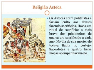 Religião Asteca
 Os Astecas eram politeístas e
faziam culto aos deuses
fazendo sacrifícios. Havia um
ritual de sacrifício: o mais
bravo dos prisioneiros de
guerra era sacrificado a cada
ano. No dia de sua morte, ele
tocava flauta no cortejo.
Sacerdotes e quatro belas
moças acompanhavam-no.
 