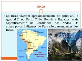 Incas
 Os Incas viveram aproximadamente de 3000 a.C. a
1500 d.C. no Peru, Chile, Bolívia e Equador, mais
especificamente na Cordilheira dos Andes. Os
atuais povos indígenas do Peru são descendentes dos
Incas.
 