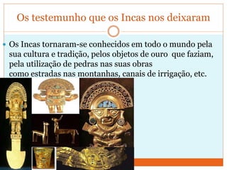 Os testemunho que os Incas nos deixaram
 Os Incas tornaram-se conhecidos em todo o mundo pela
sua cultura e tradição, pelos objetos de ouro que faziam,
pela utilização de pedras nas suas obras
como estradas nas montanhas, canais de irrigação, etc.
 