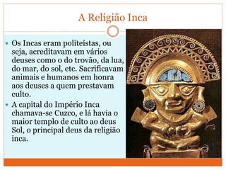 A Religião Inca
 Os Incas eram politeístas, ou
seja, acreditavam em vários
deuses como o do trovão, da lua,
do mar, do sol, etc. Sacrificavam
animais e humanos em honra
aos deuses a quem prestavam
culto.
 A capital do Império Inca
chamava-se Cuzco, e lá havia o
maior templo de culto ao deus
Sol, o principal deus da religião
inca.
 