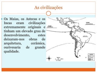 As civilizações
 Os Maias, os Astecas e os
Incas eram civilizações
extremamente originais e
tinham um elevado grau de
desenvolvimento, estes
deixaram-nos obras de
arquitetura, cerâmica,
ourivesaria de grande
qualidade.
ATLÂNTICO
PACÍFICO
BRASIL
 