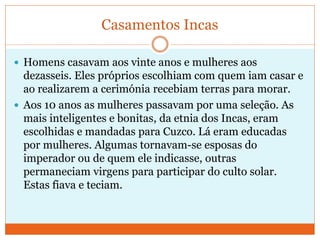 Casamentos Incas
 Homens casavam aos vinte anos e mulheres aos
dezasseis. Eles próprios escolhiam com quem iam casar e
ao realizarem a cerimónia recebiam terras para morar.
 Aos 10 anos as mulheres passavam por uma seleção. As
mais inteligentes e bonitas, da etnia dos Incas, eram
escolhidas e mandadas para Cuzco. Lá eram educadas
por mulheres. Algumas tornavam-se esposas do
imperador ou de quem ele indicasse, outras
permaneciam virgens para participar do culto solar.
Estas fiava e teciam.
 
