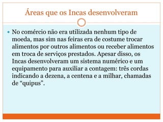 Áreas que os Incas desenvolveram
 No comércio não era utilizada nenhum tipo de
moeda, mas sim nas feiras era de costume trocar
alimentos por outros alimentos ou receber alimentos
em troca de serviços prestados. Apesar disso, os
Incas desenvolveram um sistema numérico e um
equipamento para auxiliar a contagem: três cordas
indicando a dezena, a centena e a milhar, chamadas
de “quipus”.
 