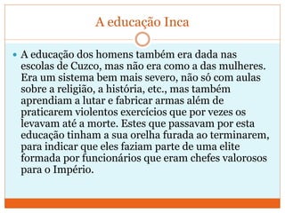 A educação Inca
 A educação dos homens também era dada nas
escolas de Cuzco, mas não era como a das mulheres.
Era um sistema bem mais severo, não só com aulas
sobre a religião, a história, etc., mas também
aprendiam a lutar e fabricar armas além de
praticarem violentos exercícios que por vezes os
levavam até a morte. Estes que passavam por esta
educação tinham a sua orelha furada ao terminarem,
para indicar que eles faziam parte de uma elite
formada por funcionários que eram chefes valorosos
para o Império.
 