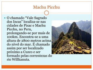 Machu Picchu
 O chamado “Vale Sagrado
dos Incas” localiza-se nas
cidades de Pisac e Machu
Picchu, no Peru,
prolongando-se por mais de
100km. Encontra-se a uma
altura de 2800 metros acima
do nível do mar. É chamado
assim por ser localizado
próximo a Cuzco e ser
formado pelas correntezas do
rio Willkanuta.
 