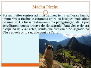 Machu Picchu
 Possui muitos centros administrativos, tem rica flora e fauna,
inumeráveis riachos e cataratas entre os bosques mais altos
do mundo. Os Incas realizavam uma peregrinação até lá por
acreditarem que se tratava do rio sagrado. Para eles o rio era
o espelho da Via-Láctea, sendo que esta era o rio sagrado no
Céu e aquele o rio sagrado aqui na Terra.
 