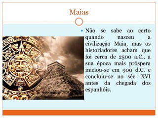 Maias
 Não se sabe ao certo
quando nasceu a
civilização Maia, mas os
historiadores acham que
foi cerca de 2500 a.C., a
sua época mais próspera
iniciou-se em 900 d.C. e
concluiu-se no séc. XVI
antes da chegada dos
espanhóis.
 