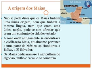 A origem dos Maias
 Não se pode dizer que os Maias tinham
uma única origem, nem que tinham a
mesma língua, nem que eram uma
única nação, pode-se sim afirmar que
eram um conjunto de cidades-estado.
 A zona onde antigamente se encontrava
a civilização Maia, atualmente pertence
a uma parte do México, as Honduras, a
Balize, a El Salvador.
 Os Maias dedicaram-se à agricultura do
algodão, milho e cacau e ao comércio.
 