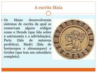 A escrita Maia
 Os Maias desenvolveram
sistemas de escrita da qual se
conservam alguns códigos
como o Dresde (que fala sobre
a astronomia e a adivinhação),
Paris (fala de natureza
profética), Madri (fala de
horóscopos e almanaques) e
Grolier (que tem um calendário
completo).
 
