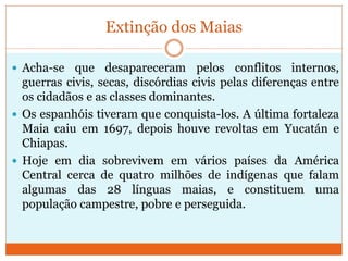 Extinção dos Maias
 Acha-se que desapareceram pelos conflitos internos,
guerras civis, secas, discórdias civis pelas diferenças entre
os cidadãos e as classes dominantes.
 Os espanhóis tiveram que conquista-los. A última fortaleza
Maia caiu em 1697, depois houve revoltas em Yucatán e
Chiapas.
 Hoje em dia sobrevivem em vários países da América
Central cerca de quatro milhões de indígenas que falam
algumas das 28 línguas maias, e constituem uma
população campestre, pobre e perseguida.
 