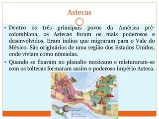 Astecas
 Dentro os três principais povos da América pré-
colombiana, os Astecas foram os mais poderosos e
desenvolvidos. Eram índios que migraram para o Vale do
México. São originários de uma região dos Estados Unidos,
onde viviam como nómadas.
 Quando se fixaram no planalto mexicano e misturaram-se
com os toltecas formaram assim o poderoso império Asteca.
 