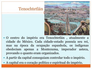 Tenochtetlán
 O centro do império era Tenochtetlán , atualmente a
cidade do México. Cada cidade-estado possuía seu rei,
mas na época da ocupação espanhola, os indígenas
obedeciam apenas a Montezuma, imperador asteca,
provando o quanto eram organizados.
 A partir da capital conseguiam controlar todo o império.
 A capital era o coração político e espiritual do império.
 