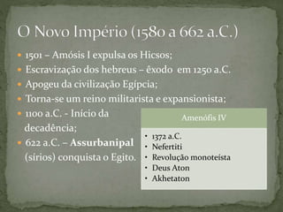  1501 – Amósis I expulsa os Hicsos;
 Escravização dos hebreus – êxodo em 1250 a.C.
 Apogeu da civilização Egípcia;
 Torna-se um reino militarista e expansionista;
 1100 a.C. - Início da
decadência;
 622 a.C. – Assurbanipal
(sírios) conquista o Egito.
Amenófis IV
• 1372 a.C.
• Nefertiti
• Revolução monoteísta
• Deus Aton
• Akhetaton
 