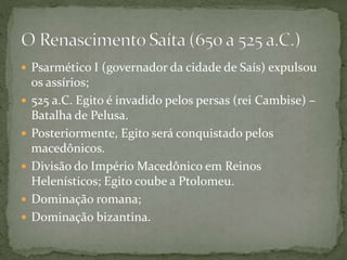  Psarmético I (governador da cidade de Saís) expulsou
os assírios;
 525 a.C. Egito é invadido pelos persas (rei Cambise) –
Batalha de Pelusa.
 Posteriormente, Egito será conquistado pelos
macedônicos.
 Divisão do Império Macedônico em Reinos
Helenísticos; Egito coube a Ptolomeu.
 Dominação romana;
 Dominação bizantina.
 