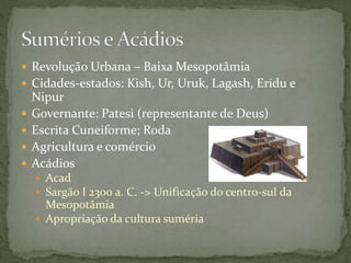  Revolução Urbana – Baixa Mesopotâmia
 Cidades-estados: Kish, Ur, Uruk, Lagash, Eridu e
Nipur
 Governante: Patesi (representante de Deus)
 Escrita Cuneiforme; Roda
 Agricultura e comércio
 Acádios
 Acad
 Sargão I 2300 a. C. -> Unificação do centro-sul da
Mesopotâmia
 Apropriação da cultura suméria
 