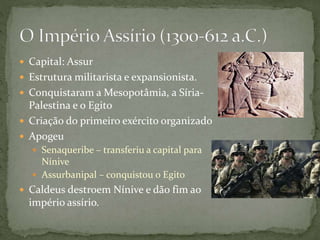  Capital: Assur
 Estrutura militarista e expansionista.
 Conquistaram a Mesopotâmia, a Síria-
Palestina e o Egito
 Criação do primeiro exército organizado
 Apogeu
 Senaqueribe – transferiu a capital para
Nínive
 Assurbanipal – conquistou o Egito
 Caldeus destroem Nínive e dão fim ao
império assírio.
 