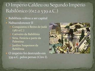  Babilônia voltou a ser capital
 Nabucodonosor II
 Conquistou o Reino de Judá
(587 a.C.)
 Cativeiro da Babilônia
 Síria, Fenícia e parte da
Palestina
 Jardins Suspensos da
Babilônia
 O império foi destruído em
539 a.C. pelos persas (Ciro I).
 