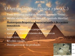  Tinis: Primeira capital do Império (período Tinita)
 Mênfis: eleita capital em 2800 a.C. (período Menfita)
 Monarquia despótica, burocratizada e de caráter
teocrático.
 Servidão Coletiva dos camponeses
 2300 a.C. – Fortalecimento dos Nomarcas
 Lutas internas
 Revoltas sociais
 Desorganização da produção
 