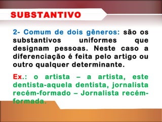 2- Comum de dois gêneros: são os
substantivos uniformes que
designam pessoas. Neste caso a
diferenciação é feita pelo artigo ou
outro qualquer determinante.
Ex.: o artista – a artista, este
dentista-aquela dentista, jornalista
recém-formado – Jornalista recém-
formada.
SUBSTANTIVO
 