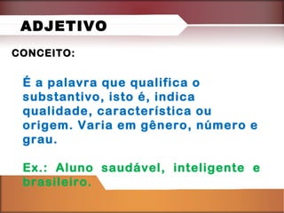 CONCEITO:CONCEITO:
É a palavra que qualifica o
substantivo, isto é, indica
qualidade, característica ou
origem. Varia em gênero, número e
grau.
Ex.: Aluno saudável, inteligente e
brasileiro.
ADJETIVO
 
