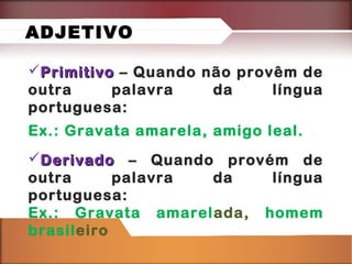 PrimitivoPrimitivo – Quando não provêm de
outra palavra da língua
portuguesa:
Ex.: Gravata amarela, amigo leal.
DerivadoDerivado – Quando provém de
outra palavra da língua
portuguesa:
Ex.: Gravata amarelada, homem
brasileiro
ADJETIVO
 