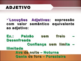 Locuções Adjetivas:Locuções Adjetivas: expressãoexpressão
com valor semântico equivalentecom valor semântico equivalente
ao adjetivo:ao adjetivo:
Ex.: PaixãoEx.: Paixão sem freiosem freio ––
DesenfreadaDesenfreada
ConfiançaConfiança sem limisem limite –te –
IlimitadaIlimitada
AveAve da noiteda noite – Noturna– Noturna
GenteGente de forade fora – Forasteira– Forasteira
ADJETIVO
 