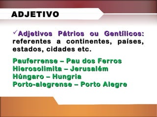 Adjetivos Pátrios ou Gentílicos:Adjetivos Pátrios ou Gentílicos:
referentes a continentes, países,referentes a continentes, países,
estados, cidades etc.estados, cidades etc.
Pauferrense – Pau dos FerrosPauferrense – Pau dos Ferros
Hierosolimita – JerusalémHierosolimita – Jerusalém
Húngaro – HungriaHúngaro – Hungria
Porto-alegrense – Porto AlegrePorto-alegrense – Porto Alegre
ADJETIVO
 