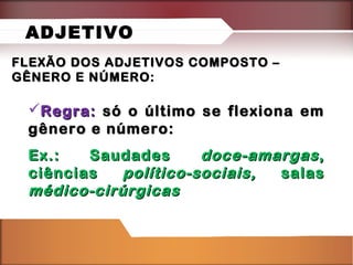 FLEXÃO DOS ADJETIVOS COMPOSTO –FLEXÃO DOS ADJETIVOS COMPOSTO –
GÊNERO E NÚMERO:GÊNERO E NÚMERO:
Regra:Regra: só o último se flexiona emsó o último se flexiona em
gênero e número:gênero e número:
Ex.: SaudadesEx.: Saudades doce-amargasdoce-amargas,,
ciênciasciências político-sociais,político-sociais, salassalas
médico-cirúrgicasmédico-cirúrgicas
ADJETIVO
 