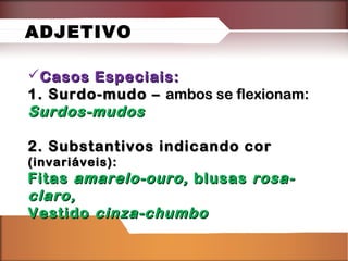Casos Especiais:Casos Especiais:
1. Surdo-mudo –1. Surdo-mudo – ambos se flexionam:ambos se flexionam:
Surdos-mudosSurdos-mudos
2. Substantivos indicando cor2. Substantivos indicando cor
(invariáveis):(invariáveis):
FitasFitas amarelo-ouro,amarelo-ouro, blusasblusas rosa-rosa-
claro,claro,
VestidoVestido cinza-chumbocinza-chumbo
ADJETIVO
 