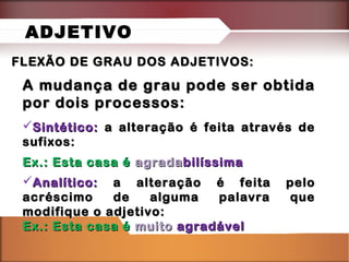 FLEXÃO DE GRAU DOS ADJETIVOS:FLEXÃO DE GRAU DOS ADJETIVOS:
A mudança de grau pode ser obtidaA mudança de grau pode ser obtida
por dois processos:por dois processos:
Sintético:Sintético: a alteração é feita através dea alteração é feita através de
sufixos:sufixos:
Ex.: Esta casa éEx.: Esta casa é agradaagradabilíssimabilíssima
Analítico:Analítico: a alteração é feita peloa alteração é feita pelo
acréscimo de alguma palavra queacréscimo de alguma palavra que
modifique o adjetivo:modifique o adjetivo:
Ex.: Esta casa éEx.: Esta casa é muitomuito agradávelagradável
ADJETIVO
 