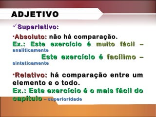 Superlativo:Superlativo:
•Absoluto:Absoluto: não há comparação.não há comparação.
Ex.: Este exercício éEx.: Este exercício é muito fácil –muito fácil –
analiticamenteanaliticamente
Este exercício éEste exercício é facílimo –facílimo –
sinteticamentesinteticamente
•Relativo:Relativo: há comparação entre umhá comparação entre um
elemento e o todo.elemento e o todo.
Ex.: Este exercício é o mais fácil doEx.: Este exercício é o mais fácil do
capítulocapítulo – superioridade– superioridade
ADJETIVO
 
