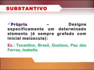 PróprioPróprio – Designa
especificamente um determinado
elemento (é sempre grafado com
inicial maiúscula):
Ex.: Tocantins, Brasil, Gustavo, Pau dos
Ferros, Isabella.
SUBSTANTIVO
 