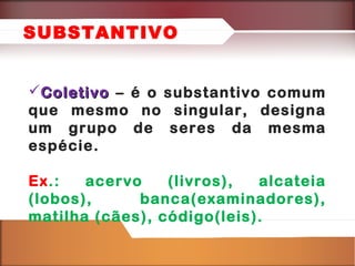 SUBSTANTIVO
Coletivo – é o substantivo comum
que mesmo no singular, designa
um grupo de seres da mesma
espécie.
Ex.:
acervo
(livros),
alcateia
(lobos),
banca(examinadores),
matilha (cães), código(leis).

 