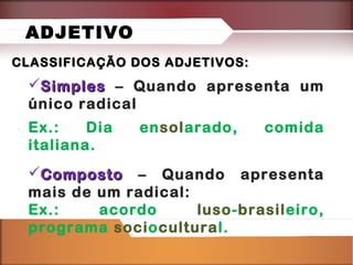 ADJETIVO
CLASSIFICAÇÃO DOS ADJETIVOS:

Simples – Quando apresenta um
único radical
Ex.:
Dia
italiana.

ensolarado,

comida

Composto – Quando apresenta
mais de um radical:
Ex.:
acordo
luso-brasileiro,
programa sociocultural.

 