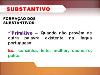 SUBSTANTIVO
FORMAÇÃO DOS
SUBSTANTIVOS:

Primitivo – Quando não provém de
outra palavra existente na língua
portuguesa:
Ex.: conzinha, leite, mulher, cachorro,
palito.

 