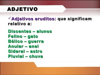 ADJETIVO
Adjetivos eruditos: que significam
relativo a:
Discentes – alunos
Felino – gato
Bélico – guerra
Anular – anel
Sideral – astro
Pluvial – chuva

 